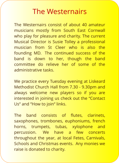 The Westernairs  The Westernairs consist of about 40 amateur musicians mostly from South East Cornwall who play for pleasure and charity. The current Musical Director is Susie Tolley a professional musician from St Cleer who is also the founding MD.  The continued success of the band is down to her, though the band committee do relieve her of some of the administrative tasks.  We practice every Tuesday evening at Liskeard Methodist Church Hall from 7.30 - 9.30pm and always welcome new players so if you are interested in joining us check out the “Contact Us“ and “How to join“ links.  The band consists of flutes, clarinets, saxophones, trombones, euphoniums, french horns, trumpets, tubas, xylophone and percussion.  We have a few concerts throughout the year, at local Fetes, Carnivals, Schools and Christmas events.  Any monies we raise is donated to charity.  